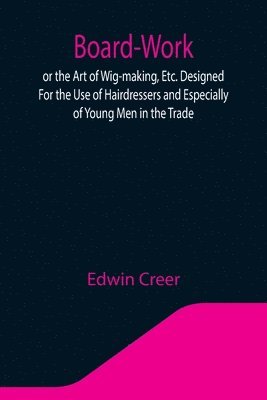 Board-Work; or the Art of Wig-making, Etc. Designed For the Use of Hairdressers and Especially of Young Men in the Trade. To Which Is Added Remarks Upon Razors, Razor-sharpening, Razor Strops, & 1