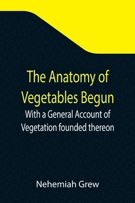 The Anatomy of Vegetables Begun; With a General Account of Vegetation founded thereon 1