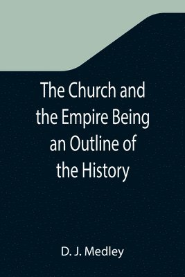 The Church and the Empire Being an Outline of the History of the Church from A.D. 1003 to A.D. 1304 1