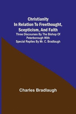 Christianity in relation to Freethought, Scepticism, and Faith; Three discourses by the Bishop of Peterborough with special replies by Mr. C. Bradlaugh 1