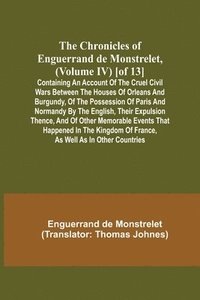 bokomslag The Chronicles of Enguerrand de Monstrelet, (Volume IV) [of 13]; Containing an account of the cruel civil wars between the houses of Orleans and Burgundy, of the possession of Paris and Normandy by