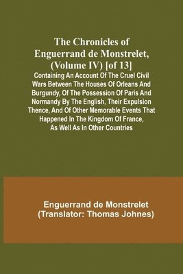 bokomslag The Chronicles of Enguerrand de Monstrelet, (Volume IV) [of 13]; Containing an account of the cruel civil wars between the houses of Orleans and Burgundy, of the possession of Paris and Normandy by