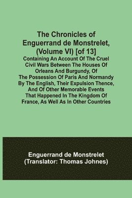 The Chronicles of Enguerrand de Monstrelet, (Volume VI) [of 13]; Containing an account of the cruel civil wars between the houses of Orleans and Burgundy, of the possession of Paris and Normandy by 1