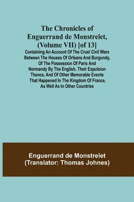 Chronicles of Enguerrand de Monstrelet, (Volume VII) [of 13]; Containing an account of the cruel civil wars between the houses of Orleans and Burgundy, of the possession of Paris and Normandy by the English, their expulsion thence, and of other memorable e