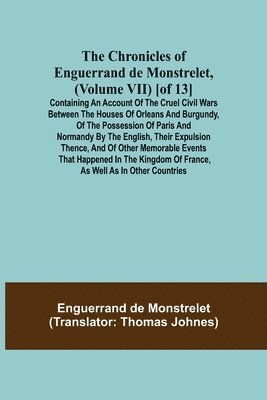 The Chronicles of Enguerrand de Monstrelet, (Volume VII) [of 13]; Containing an account of the cruel civil wars between the houses of Orleans and Burgundy, of the possession of Paris and Normandy by 1