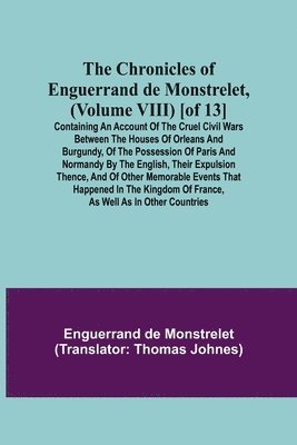 The Chronicles of Enguerrand de Monstrelet, (Volume VIII) [of 13]; Containing an account of the cruel civil wars between the houses of Orleans and Burgundy, of the possession of Paris and Normandy by 1