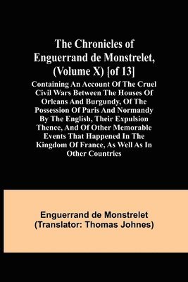 Chronicles of Enguerrand de Monstrelet, (Volume X) [of 13]; Containing an account of the cruel civil wars between the houses of Orleans and Burgundy, of the possession of Paris and Normandy by the English, their expulsion thence, and of other memorable eve