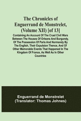 The Chronicles of Enguerrand de Monstrelet, (Volume XII) [of 13]; Containing an account of the cruel civil wars between the houses of Orleans and Burgundy, of the possession of Paris and Normandy by 1