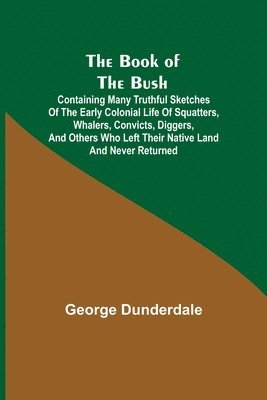 The Book of the Bush; Containing Many Truthful Sketches of the Early Colonial Life of Squatters, Whalers, Convicts, Diggers, and Others Who Left Their Native Land and Never Returned 1