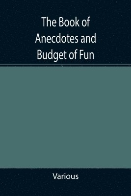 The Book of Anecdotes and Budget of Fun; containing a collection of over one thousand of the most laughable sayings and jokes of celebrated wits and humorists 1