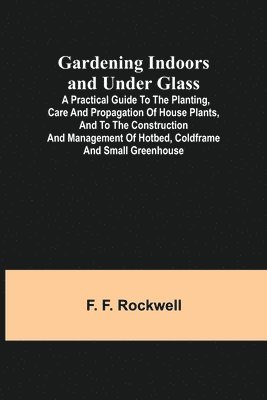 F F Rockwell, F. F. Rockwell - Gardening Indoors and Under Glass; A Practical Guide to the Planting, Care and Propagation of House Plants, and to the Construction and Management of Hotbed, Coldframe and Small Greenhouse, Häftad