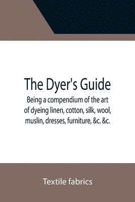 bokomslag The Dyer's Guide Being a compendium of the art of dyeing linen, cotton, silk, wool, muslin, dresses, furniture, &c.   with the method of scouring wool, bleaching cotton, &c., and directions for