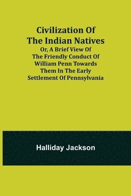 Civilization of the Indian Natives; Or, a Brief View of the Friendly Conduct of William Penn Towards Them in the Early Settlement of Pennsylvania 1