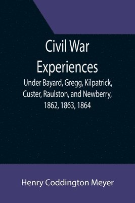 Civil War Experiences; Under Bayard, Gregg, Kilpatrick, Custer, Raulston, and Newberry, 1862, 1863, 1864 1