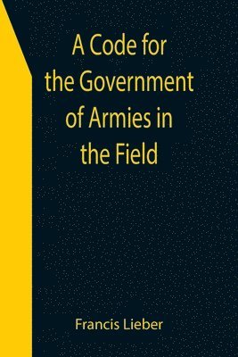 bokomslag A Code for the Government of Armies in the Field; as authorized by the laws and usages of war on land.