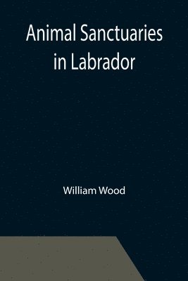 William Wood - Animal Sanctuaries in Labrador; An Address Presented by Lt.-Colonel William Wood, F.R.S.C. before the Second Annual Meeting of the Commission of Conservation at Quebec, January, 1911, Häftad