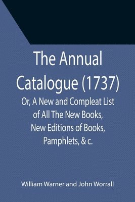 The Annual Catalogue (1737); Or, A New and Compleat List of All The New Books, New Editions of Books, Pamphlets, &c. 1