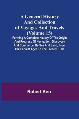 bokomslag General History and Collection of Voyages and Travels (Volume 15); Forming A Complete History Of The Origin And Progress Of Navigation, Discovery, And Commerce, By Sea And Land, From The Earliest A...