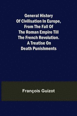 General History of Civilisation in Europe, From the Fall of the Roman Empire Till the French Revolution. A Treatise on Death Punishments. 1