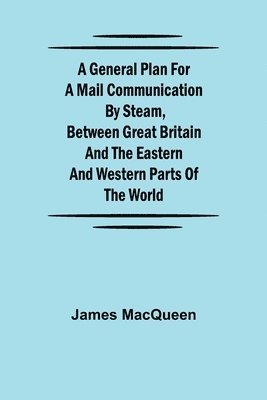 A General Plan for a Mail Communication by Steam, Between Great Britain and the Eastern and Western Parts of the World 1