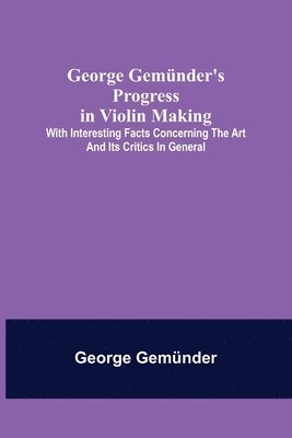 bokomslag George Gemünder's Progress in Violin Making; With Interesting Facts Concerning the Art and Its Critics in General