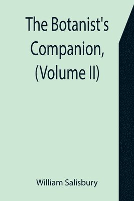 The Botanist's Companion, (Volume II) Or an Introduction to the Knowledge of Practical Botany, and the Uses of Plants. Either Growing Wild in Great Britain, or Cultivated for the Puroses of 1