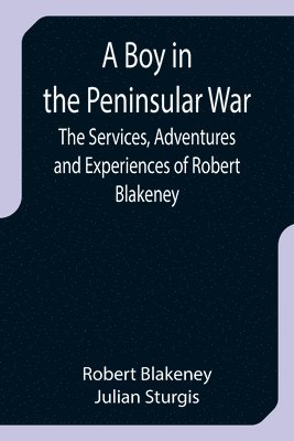 A Boy in the Peninsular War; The Services, Adventures and Experiences of Robert Blakeney 1