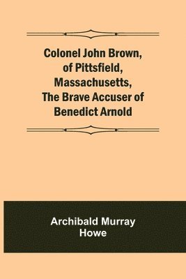 Colonel John Brown, of Pittsfield, Massachusetts, The Brave Accuser of Benedict Arnold 1