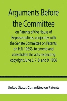 United States Committee on Patents - Arguments before the Committee on Patents of the House of Representatives, conjointly with the Senate Committee on Patents, on H.R. 19853, to amend and consolidate the acts respecting copyright June 6, 7, 8, and 9, 1906., Häftad