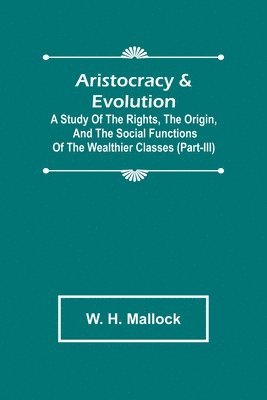 Aristocracy & Evolution; A Study of the Rights, the Origin, and the Social Functions of the Wealthier Classes (Part-III) 1