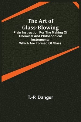 bokomslag The Art of Glass-Blowing; Plain Instruction for the Making of Chemical and Philosophical Instruments Which are Formed of Glass