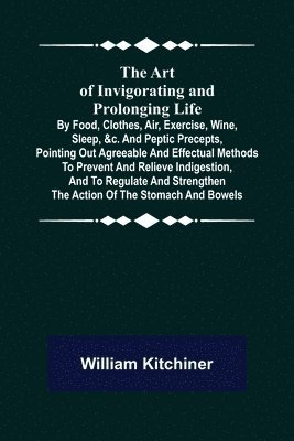 William Kitchiner - Art of Invigorating and Prolonging Life; By Food, Clothes, Air, Exercise, Wine, Sleep, &c. and Peptic Precepts, Pointing Out Agreeable and Effectual Methods to Prevent and Relieve Indigestion, and to Regulate and Strengthen the Action of the Stomach and Bo, Häftad