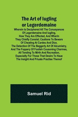 The Art of Iugling or Legerdemaine; Wherein is Deciphered All the Conueyances of Legerdemaine and Iugling, How They Are Effected, and Wherin They Chiefly Consist; Cautions to Beware of Cheating at 1