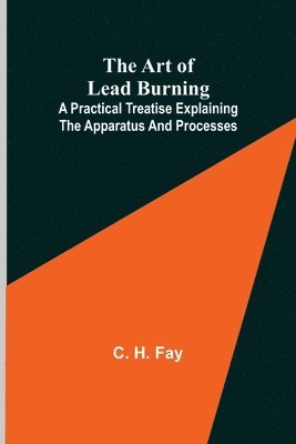 Art of Lead Burning; A practical treatise explaining the apparatus and processes.