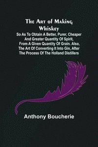 bokomslag The Art of Making Whiskey; So As to Obtain a Better, Purer, Cheaper and Greater Quantity of Spirit, From a Given Quantity of Grain. Also, the Art of Converting It into Gin, after the Process of the