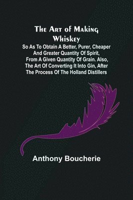 bokomslag The Art of Making Whiskey; So As to Obtain a Better, Purer, Cheaper and Greater Quantity of Spirit, From a Given Quantity of Grain. Also, the Art of Converting It into Gin, after the Process of the