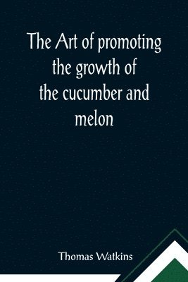 The art of promoting the growth of the cucumber and melon; in a series of directions for the best means to be adopted in bringing them to a complete state of perfection 1