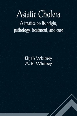 Asiatic Cholera; A treatise on its origin, pathology, treatment, and cure 1