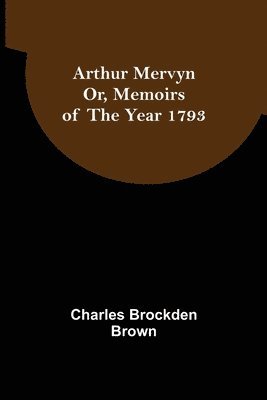 Arthur Mervyn; Or, Memoirs of the Year 1793 1