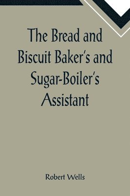 Robert Wells - Bread and Biscuit Baker's and Sugar-Boiler's Assistant; Including a Large Variety of Modern Recipes, Häftad