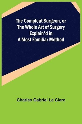 Compleat Surgeon, or the Whole Art of Surgery Explain'd in a Most Familiar Method