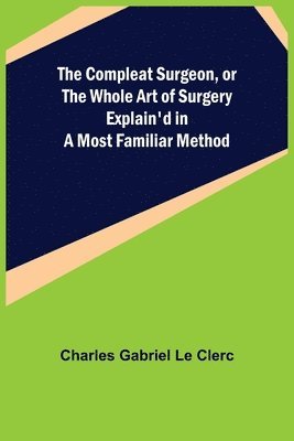 The Compleat Surgeon, or the Whole Art of Surgery Explain'd in a Most Familiar Method 1