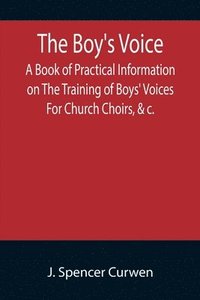 bokomslag The Boy's Voice; A Book of Practical Information on The Training of Boys' Voices For Church Choirs, &c.