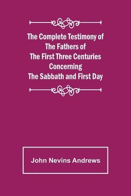 Complete Testimony of the Fathers of the First Three Centuries Concerning the Sabbath and First Day