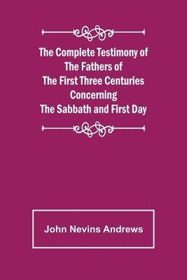 The Complete Testimony of the Fathers of the First Three Centuries Concerning the Sabbath and First Day 1