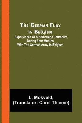 The German Fury in Belgium; Experiences of a Netherland Journalist during four months with the German Army in Belgium 1
