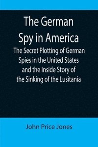 bokomslag The German Spy in America; The Secret Plotting of German Spies in the United States and the Inside Story of the Sinking of the Lusitania