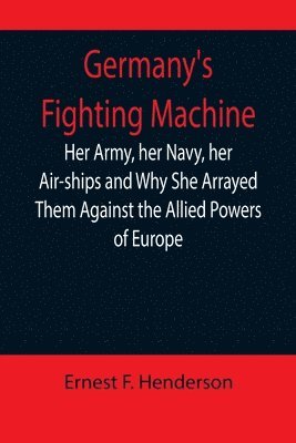 Germany's Fighting Machine; Her Army, her Navy, her Air-ships and Why She Arrayed Them Against the Allied Powers of Europe 1