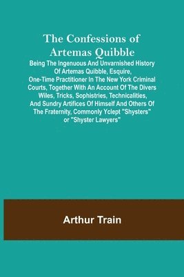 Confessions of Artemas Quibble; Being the Ingenuous and Unvarnished History of Artemas Quibble, Esquire, One-Time Practitioner in the New York Criminal Courts, Together with an Account of the Divers Wiles, Tricks, Sophistries, Technicalities, and Sundry Ar