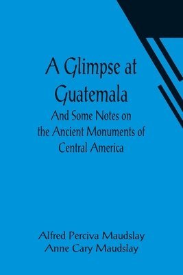 A Glimpse at Guatemala; And Some Notes on the Ancient Monuments of Central America 1